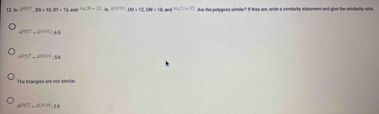 In △ RST, RS=10, RT=15 and m∠ R=32,In △ UVW, UV=12, UW=18 , and m∠ U=32. Are the polygons similar? If they are, write a similarity statement and give the similarity ratio.
△ RSTsim △ VWU; 6:5
△ RSTsim △ WUV; 5:6
The triangles are not similar.
△ RSTsim △ UVW; 5:6