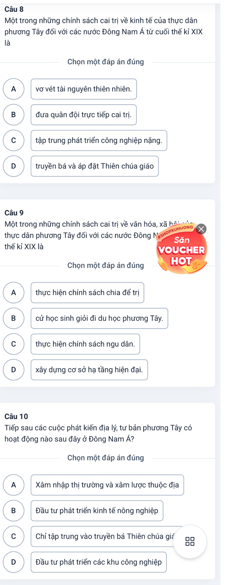 Một trong những chính sách cai trị về kinh tế của thực dân
phương Tây đối với các nước Đông Nam Á từ cuối thế kỉ XIX
là
Chọn một đáp án đúng
A vợ vét tài nguyên thiên nhiên.
B đưa quân đội trực tiếp cai trị.
C tập trung phát triển công nghiệp nặng.
D truyền bá và áp đặt Thiên chúa giáo
Câu 9
Một trong những chính sách cai trị về văn hóa, xã bội g
thực dân phương Tây đối với các nước Đông Mishoρχυhυοng
Săn
thế kỉ XIX là
VOUCHER
Chọn một đáp án đúng HOT
A thực hiện chính sách chia để trị
B cử học sinh giỏi đi du học phương Tây.
C thực hiện chính sách ngu dân.
D xây dựng cơ sở hạ tầng hiện đại.
Câu 10
Tiếp sau các cuộc phát kiến địa lý, tư bản phương Tây có
hoạt động nào sau đây ở Đông Nam Á?
Chọn một đáp án đúng
A Xâm nhập thị trường và xâm lược thuộc địa
B Đầu tư phát triển kinh tế nông nghiệp
C Chỉ tập trung vào truyền bá Thiên chúa giá 8
D Đầu tư phát triển các khu công nghiệp