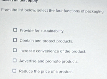 a that apply 
From the list below, select the four functions of packaging.
Provide for sustainability.
Contain and protect products.
Increase convenience of the product.
Advertise and promote products.
Reduce the price of a product.