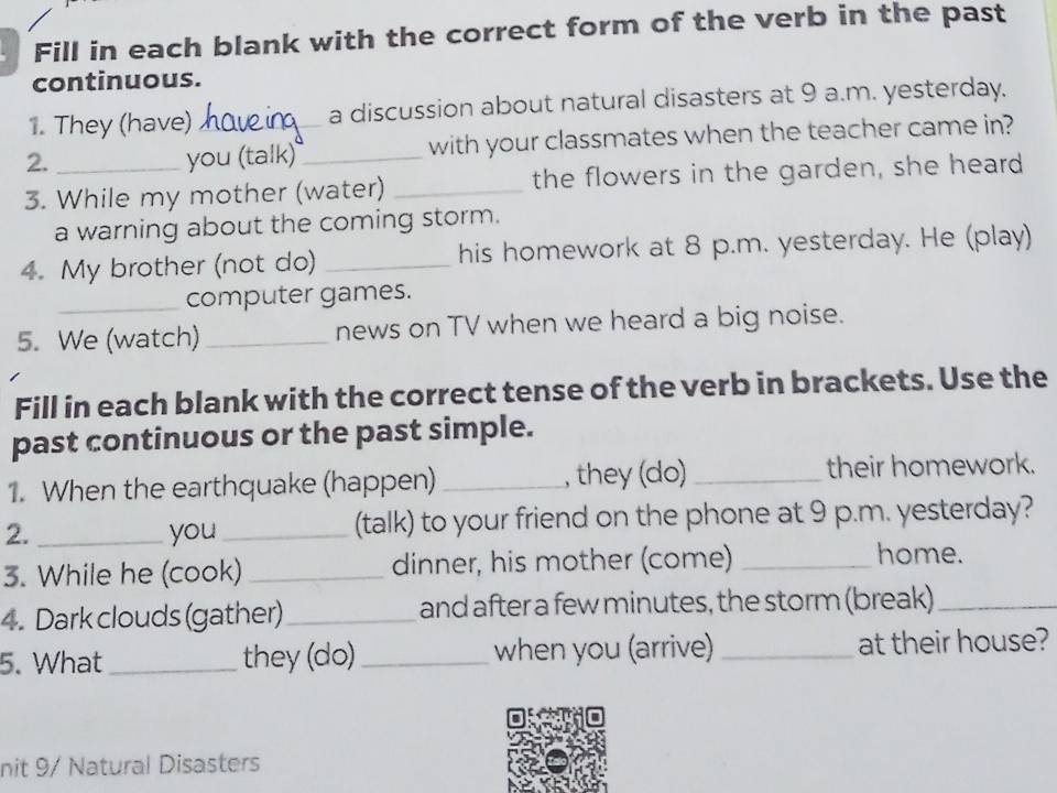 Fill in each blank with the correct form of the verb in the past 
continuous. 
1. They (have) a discussion about natural disasters at 9 a.m. yesterday. 
2. you (talk)_ _with your classmates when the teacher came in? 
3. While my mother (water) _the flowers in the garden, she heard 
a warning about the coming storm. 
4. My brother (not do) _his homework at 8 p.m. yesterday. He (play) 
_computer games. 
5. We (watch) _news on TV when we heard a big noise. 
Fill in each blank with the correct tense of the verb in brackets. Use the 
past continuous or the past simple. 
1. When the earthquake (happen) _, they (do) _their homework. 
2. _you_ (talk) to your friend on the phone at 9 p.m. yesterday? 
3. While he (cook) _dinner, his mother (come) _home. 
4. Dark clouds (gather) _and after a few minutes, the storm (break)_ 
5. What they (do) when you (arrive) _at their house? 
nit 9/ Natural Disasters