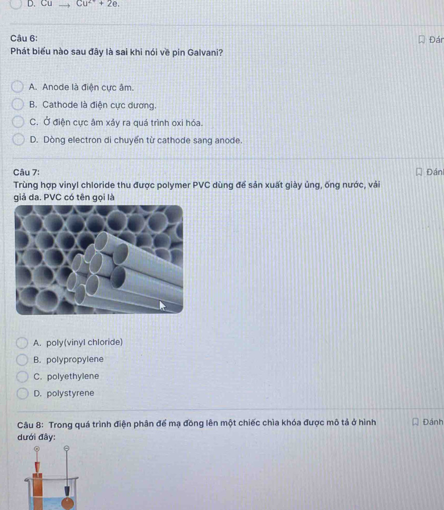 Cu Cu^(2+)+2e. 
Câu 6: Đár
Phát biểu nào sau đây là sai khi nói về pin Galvani?
A. Anode là điện cực âm.
B. Cathode là điện cực dương.
C. Ở điện cực âm xảy ra quá trình oxi hóa.
D. Dòng electron di chuyển từ cathode sang anode.
Câu 7: Đán
Trùng hợp vinyl chloride thu được polymer PVC dùng để sản xuất giày ủng, ống nước, vải
giả da. PVC có tên gọi là
A. poly(vinyl chloride)
B. polypropylene
C. polyethylene
D. polystyrene
Câu 8: Trong quá trình điện phân để mạ đồng lên một chiếc chìa khóa được mô tả ở hình Đánh
dưới đây: