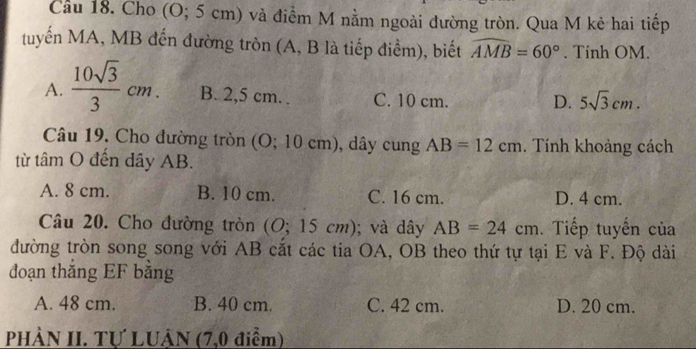 Cầu 18. Cho (O; 5 cm) và điểm M nằm ngoài đường tròn. Qua M kẻ hai tiếp
tuyến MA, MB đến đường tròn (A, B là tiếp điểm), biết widehat AMB=60°. Tính OM.
A.  10sqrt(3)/3 cm. B. 2,5 cm. . C. 10 cm.
D. 5sqrt(3)cm. 
Câu 19. Cho đường tròn (O; 10 cm), dây cung AB=12cm. Tính khoảng cách
từ tâm O đến dây AB.
A. 8 cm. B. 10 cm. C. 16 cm. D. 4 cm.
Câu 20. Cho đường tròn (O;15cm); và dây AB=24cm. Tiếp tuyến của
đường tròn song song với AB cắt các tia OA, OB theo thứ tự tại E và F. Độ dài
đoạn thắng EF bằng
A. 48 cm. B. 40 cm. C. 42 cm. D. 20 cm.
PHÀN II. TƯ LUÂN (7,0 điểm)