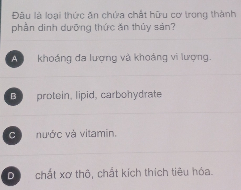 Đâu là loại thức ăn chứa chất hữu cơ trong thành
phần dinh dưỡng thức ăn thủy sản?
A khoáng đa lượng và khoáng vi lượng.
B protein, lipid, carbohydrate
C nước và vitamin.
Dộ chất xơ thô, chất kích thích tiêu hóa.