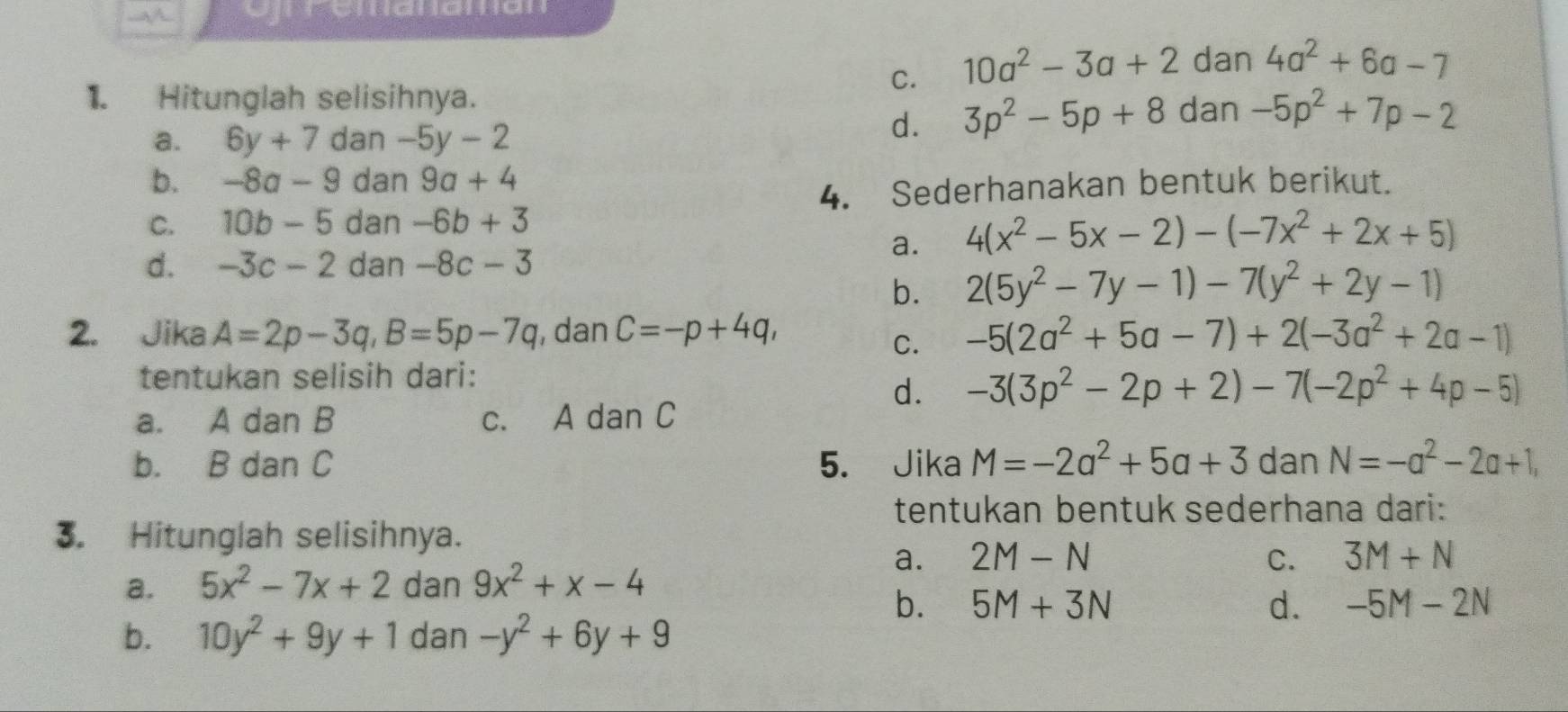 Cnpaltalialtion
1. Hitunglah selisihnya.
C. 10a^2-3a+2 dan 4a^2+6a-7
a. 6y+7 dan -5y-2
d. 3p^2-5p+8 dan -5p^2+7p-2
b. -8a-9 dan 9a+4
4. Sederhanakan bentuk berikut.
C. 10b-5 dan -6b+3
a. 4(x^2-5x-2)-(-7x^2+2x+5)
d. -3c-2 dan -8c-3
b. 2(5y^2-7y-1)-7(y^2+2y-1)
2. Jika A=2p-3q, B=5p-7q , dan C=-p+4q, -5(2a^2+5a-7)+2(-3a^2+2a-1)
C.
tentukan selisih dari:
d. -3(3p^2-2p+2)-7(-2p^2+4p-5)
a. A dan B c. A dan C
b. B dan C 5. Jika M=-2a^2+5a+3 dan N=-a^2-2a+1, 
tentukan bentuk sederhana dari:
3. Hitunglah selisihnya.
a. 2M-N C. 3M+N
a. 5x^2-7x+2 dan 9x^2+x-4
b. 5M+3N d. -5M-2N
b. 10y^2+9y+1 dan -y^2+6y+9