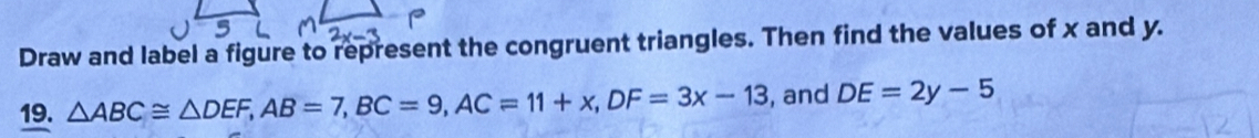 Draw and label a figure to represent the congruent triangles. Then find the values of x and y. 
19. △ ABC≌ △ DEF, AB=7, BC=9, AC=11+x, DF=3x-13 , and DE=2y-5