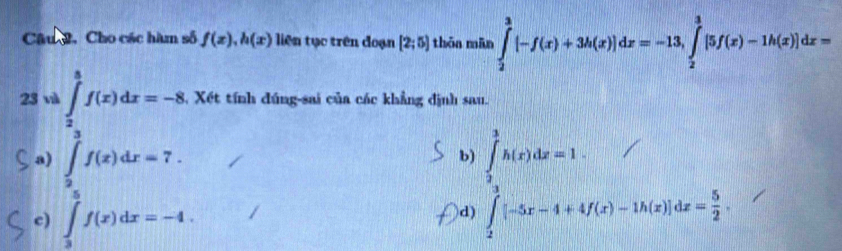 Câu , Cho các hàm số f(x), h(x) liên tục trên đoạn [2;5] thōa mān ∈tlimits _2^(3[-f(x)+3h(x)]dx=-13, ∈tlimits _2^3[5f(x)-1h(x)]dx=
23 và ∈tlimits _2^3f(x)dx=-8 4 Xết tính đúng-sai của các khẳng định sau.
a) ∈tlimits _2^7f(x)dx=7.
b)
c) ∈tlimits _3^(π)f(x)dx=-4
d) ∈tlimits _frac x(x)(x)dx=1. ∈tlimits _1^(3[-5x-4+4f(x)-1h(x)]dx=frac 5)2.