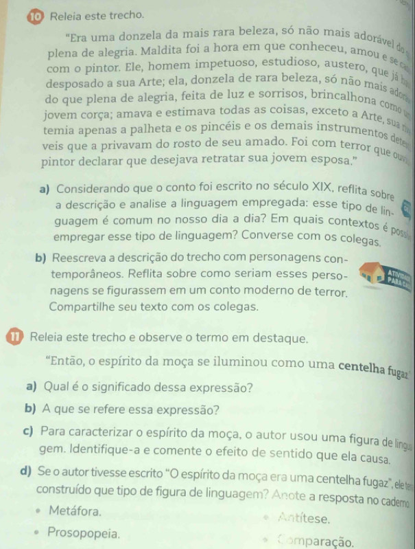 Releia este trecho.
"Era uma donzela da mais rara beleza, só não mais adorável d o
plena de alegria. Maldita foi a hora em que conheceu, amou e se c
com o pintor. Ele, homem impetuoso, estudioso, austero, que já h
desposado a sua Arte; ela, donzela de rara beleza, só não mais adom
do que plena de alegria, feita de luz e sorrisos, brincalhona como u
jovem corça; amava e estimava todas as coisas, exceto a Arte, sua m
temia apenas a palheta e os pincéis e os demais instrumentos detes
veis que a privavam do rosto de seu amado. Foi com terror que ouv
pintor declarar que desejava retratar sua jovem esposa.”
a) Considerando que o conto foi escrito no século XIX, reflita sobre
a descrição e analise a linguagem empregada: esse tipo de lin
guagem é comum no nosso dia a dia? Em quais contextos é poss
empregar esse tipo de linguagem? Converse com os colegas.
b) Reescreva a descrição do trecho com personagens con-
ATN
temporâneos. Reflita sobre como seriam esses perso- PARAC
nagens se figurassem em um conto moderno de terror.
Compartilhe seu texto com os colegas.
Releia este trecho e observe o termo em destaque.
“Então, o espírito da moça se iluminou como uma centelha fuga
a) Qual é o significado dessa expressão?
b) A que se refere essa expressão?
c) Para caracterizar o espírito da moça, o autor usou uma figura de linga
gem. Identifique-a e comente o efeito de sentido que ela causa.
d) Se o autor tivesse escrito “O espírito da moça era uma centelha fugaz', ele te
construído que tipo de figura de linguagem? Anote a resposta no cademo
Metáfora. Antítese.
Prosopopeia. Comparação.