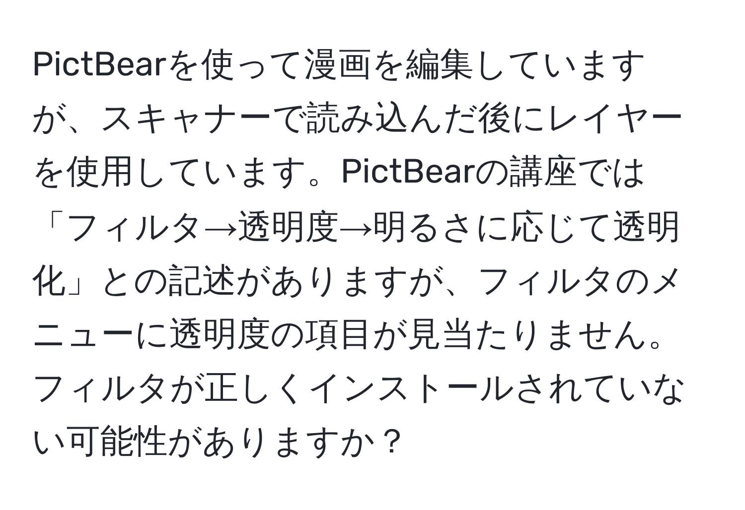 PictBearを使って漫画を編集していますが、スキャナーで読み込んだ後にレイヤーを使用しています。PictBearの講座では「フィルタ→透明度→明るさに応じて透明化」との記述がありますが、フィルタのメニューに透明度の項目が見当たりません。フィルタが正しくインストールされていない可能性がありますか？