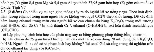 hỗn hợp (Y) gồm 8, 4 gam Mg và 5,4 gam Al tạo thành 37, 95 gam hỗn hợp (Z) gồm các muối và 
Oxide. Tính V? 
2.3. (2 điểm) Có nhiều vụ tai nạn giao thông xảy ra do người lái xe uống rượu. Theo luật định, 
hàm lượng ethanol trong máu người lái xe không vượt quá 0,02% theo khối lượng. Để xác định 
hàm lượng ethanol trong máu của người lái xe cần chuẩn độ băng K_2Cr_2O_7 trong môi trường 
acid H_2SO_4. Khi đó Cr^(+6) bị khử thành Cr^(+3) , ethanol (C_2H_5OH) bị oxi hóa thành acetaldehyde
(CH_3CHO). 
a) Lập phương trình hóa học của phản ứng xảy ra bằng phương pháp thăng bằng electron. 
b) Khi chuẩn độ 25 gam huyết tương máu của một lái xe cần dùng 20 mL dung dịch K_2Cr_2O_7
0,01M. Người lái xe đó có vi phạm luật hay không? Tại sao? Giả sử rằng trong thí nghiệm trên 
chi có ethanol tác dụng với K_2Cr_2O_7.