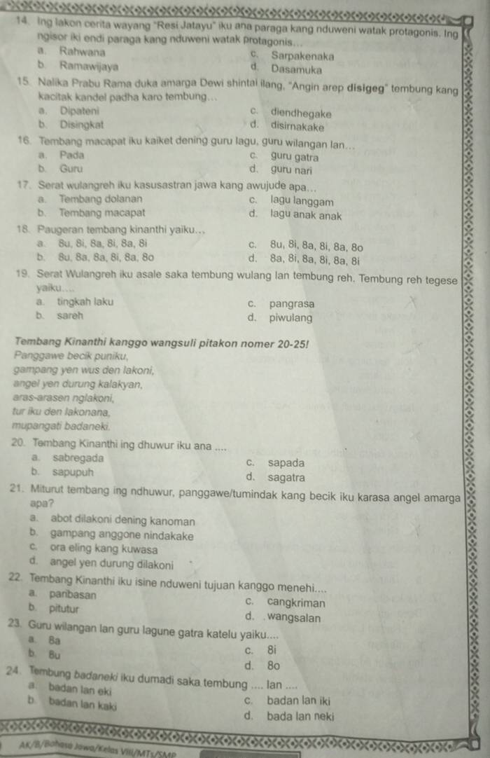 Ing lakon cerita wayang "Resi Jatayu" iku ana paraga kang nduweni watak protagonis. Ing
ngisor iki endi paraga kang nduweni watak protagonis...
a. Rahwana c. Sarpakenaka
b. Ramawijaya
d. Dasamuka
15. Nalika Prabu Rama duka amarga Dewi shintai ilang, 'Angin arep disĭgeg' tembung kang
kacitak kandel padha karo tembung...
a. Dipateni c. diendhegake
b. Disingkat d. disirnakake
16. Tembang macapat iku kaiket dening guru lagu, guru wilangan lan.
a. Pada c. guru gatra
b. Guru d. guru nari
17. Serat wulangreh iku kasusastran jawa kang awujude apa...
a. Tembang dolanan c. lagu langgam
b. Tembang macapat d. lagu anak anak
18. Paugeran tembang kinanthi yaiku..
a. Su, Si, Sa, 8i, 8a, 8i c. 8u, 8i, 8a, 8i, 8a, 8o
b. 8u, 8a, 8a, 8i, 8a, 8o d. 8a, 8i, 8a, 8i, 8a, 8i
19. Serat Wulangreh iku asale saka tembung wulang lan tembung reh. Tembung reh tegese
yaiku….
a. tingkah laku c. pangrasa
b. sareh d. piwulang
Tembang Kinanthi kanggo wangsuli pitakon nomer 20-25!
Panggawe becik puniku,
gampang yen wus den lakoni,
X
angel yen durung kalakyan,
aras-arasen nglakoni,
tur iku den lakonana.
mupangati badaneki.
20. Tembang Kinanthi ing dhuwur iku ana ....
a. sabregada c. sapada
b. sapupuh d. sagatra
21. Miturut tembang ing ndhuwur, panggawe/tumindak kang becik iku karasa angel amarga
apa?
a. abot dilakoni dening kanoman
b. gampang anggone nindakake
c. ora eling kang kuwasa
d. angel yen durung dilakoni
22. Tembang Kinanthi iku isine nduweni tujuan kanggo menehi....
a. paribasan c. cangkriman
b. pitutur d. wangsalan
23. Guru wilangan lan guru lagune gatra katelu yaiku....
a. Ba
b. Bu
c. 8i
d. 8o
24. Tembung badaneki iku dumadi saka tembung .... lan ....
a. badan lan eki
b badan lan kaki
c. badan lan iki
d. bada lan neki
AK/B/Bahasá Jawa/Kelas VIII/MTs/SMP