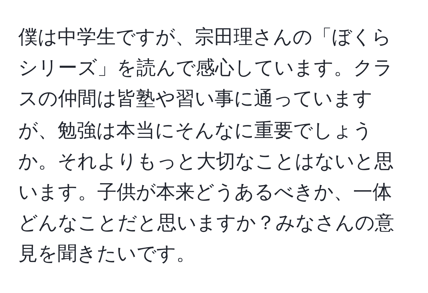 僕は中学生ですが、宗田理さんの「ぼくらシリーズ」を読んで感心しています。クラスの仲間は皆塾や習い事に通っていますが、勉強は本当にそんなに重要でしょうか。それよりもっと大切なことはないと思います。子供が本来どうあるべきか、一体どんなことだと思いますか？みなさんの意見を聞きたいです。