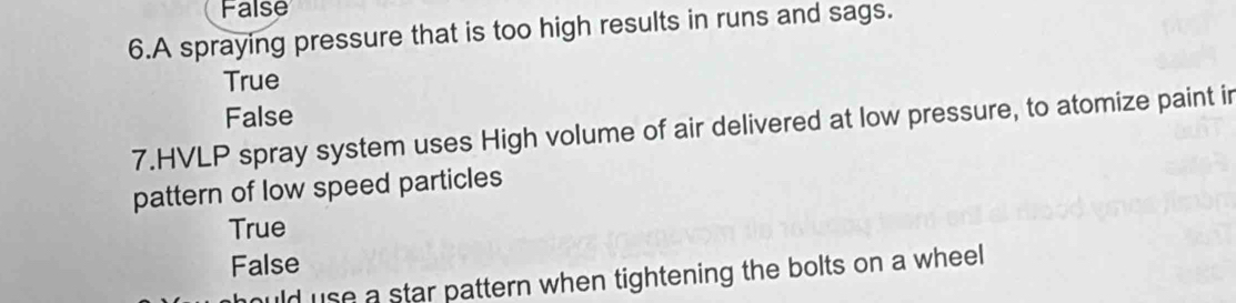 False
6.A spraying pressure that is too high results in runs and sags.
True
False
7.HVLP spray system uses High volume of air delivered at low pressure, to atomize paint in
pattern of low speed particles
True
False
ild use a star pattern when tightening the bolts on a wheel