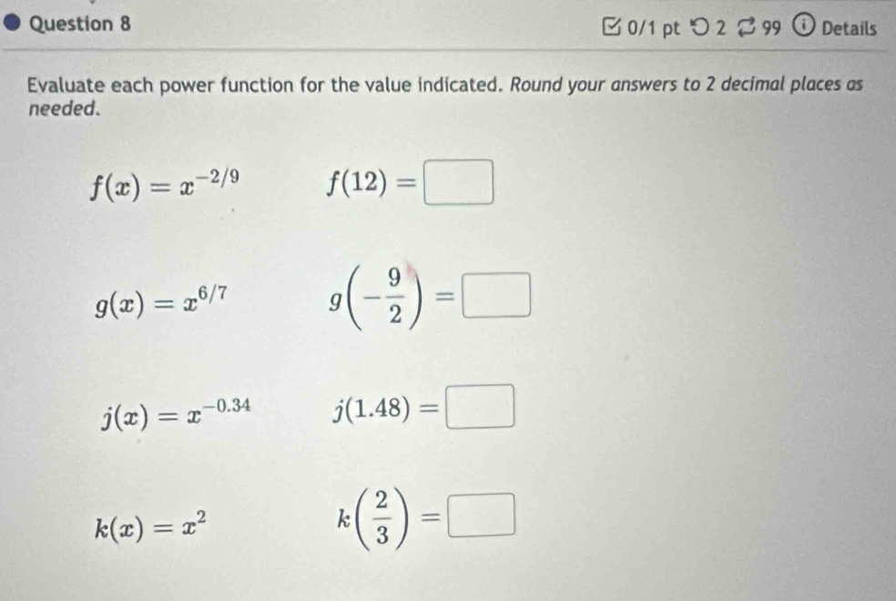 0/1 ptつ 2 99 ① Details 
Evaluate each power function for the value indicated. Round your answers to 2 decimal places as 
needed.
f(x)=x^(-2/9) f(12)=□
g(x)=x^(6/7)
g(- 9/2 )=□
j(x)=x^(-0.34) j(1.48)=□
k(x)=x^2
k( 2/3 )=□