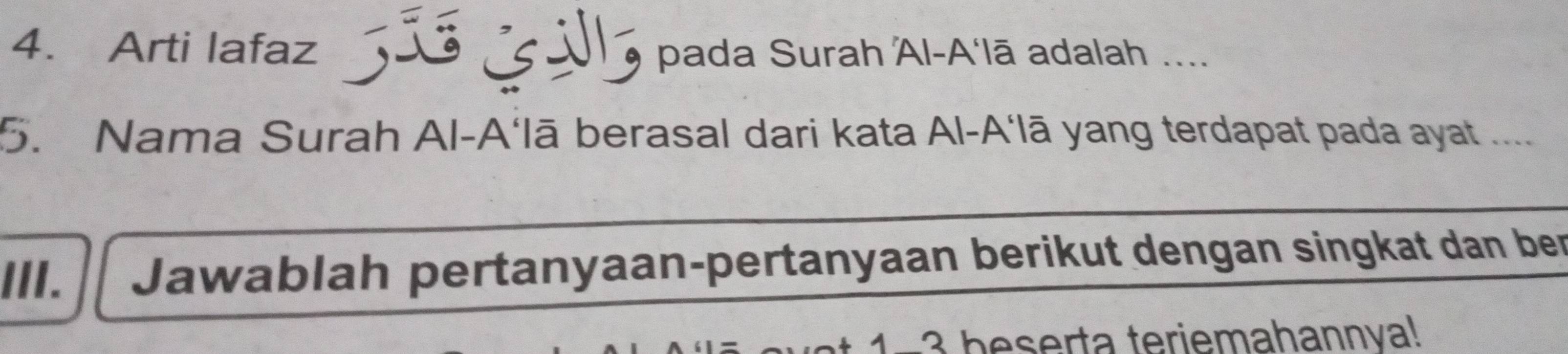 Arti lafaz * 5ãs G V5 pada Surah Al-A‘lā adalah .... 
5. Nama Surah Al-A‘lā berasal dari kata Al-A‘lā yang terdapat pada ayat .... 
III. Jawablah pertanyaan-pertanyaan berikut dengan singkat dan ber 
* 1 -3 beserta teriemahannva!