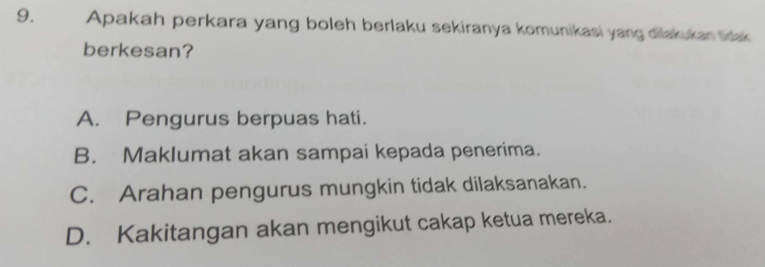 Apakah perkara yang boleh berlaku sekiranya komunikasi yang dilakukan tdak
berkesan?
A. Pengurus berpuas hati.
B. Maklumat akan sampai kepada penerima.
C. Arahan pengurus mungkin tidak dilaksanakan.
D. Kakitangan akan mengikut cakap ketua mereka.