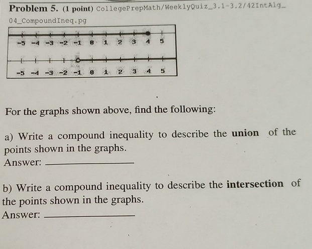 Problem 5. (1 point)CollegePrepMath/WeeklyQuiz_3.1-3.2/42IntAlg_ 
04_CompoundIneq.pg 
For the graphs shown above, find the following: 
a) Write a compound inequality to describe the union of the 
points shown in the graphs. 
Answer:_ 
b) Write a compound inequality to describe the intersection of 
the points shown in the graphs. 
Answer:_