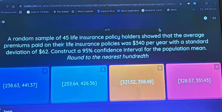 QUZZZ.com ) 45 life insurance policy holders showed that the average
premiums paid on their life insurance policies was $340 per year with a standard
deviation of $62. Construct a 95% confidence interval for the population mean.
Round to the nearest hundredth
1
2
3
4
[238.63,441.37] [253.64,426.36] [321.52, 358.48] [328.57, 351.43]
Taríah