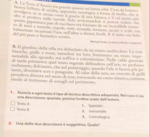 La Torre d'Avorio era grande quanto un'intera città. Vista da lontano
faceva l'effetto di un'alta, appuntita montagna a forma di birillo, che si
ayvolgeva su se stessa come il guscio di una lumaca, e il cui punto più
alto si perdeva nelle nuvole. Solo avvicinandosi si poteva vedere che
questo gigantesco pan di zucchero era formato da un incredibile nume
ro di torri e torrette, cupole, tetti, verande, terrazze, arcate e scale con
balaustrate incastrate l'una nell'altra a diversi livelli. E il tutto era fatto
del più puro e fantastico avorio.
Michael Ende, La storio infinito, Longanesi
B. Il giardino della villa era delimitato da un roseto multicolore. Le rose
bianche, gialle e rosse, unendosi tra loro, formavano un muro impe-
netrabile allo sguardo, ma soffice e coloratissimo. Nelle calde giornate
di tarda primavera quel muro vegetale diffondeva nell'aria un profumo
inebriante, dolciastro, che nel pomeriggio, quando l'afa si faceva più pe-
sante, diventava acre e pungente. Al calar della sera, un esercito di grilli
prendeva dimora nel muro di rose, intonando un canto ritmico, costante,
simile al tintinnare di sonagli sul pavimento.
1. Associa a ogni testo il tipo di tecnica descrittiva adoperata. Nel caso ci sia
una descrizione spaziale, precisa l'ordine usato dall'autore.
Testo A 1. Spaziale:
Testo B 2. Sensoriale
3、 Cronologica
2. Una delle due descrizioni è soggettiva. Quale?
