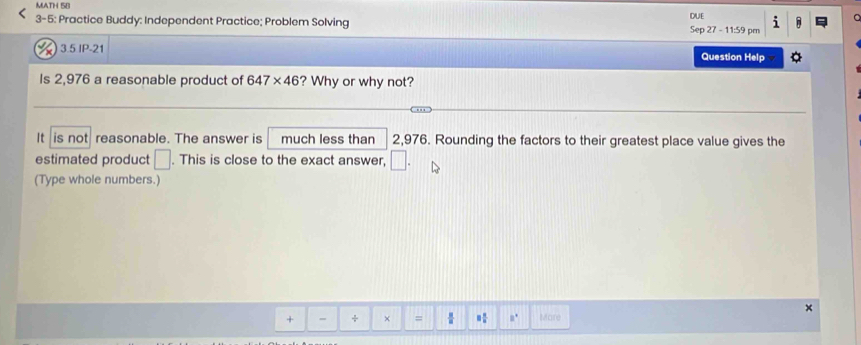 MATH 58 
DUE 
3-5: Practice Buddy: Independent Practice; Problem Solving Sep 27 - 11:59 pm 
3.5 IP-21 Question Help 
Is 2,976 a reasonable product of 647* 46 ? Why or why not? 
It is not reasonable. The answer is much less than 2,976. Rounding the factors to their greatest place value gives the 
estimated product □. This is close to the exact answer, □. 
(Type whole numbers.) 
+ - + × =  a° Mare