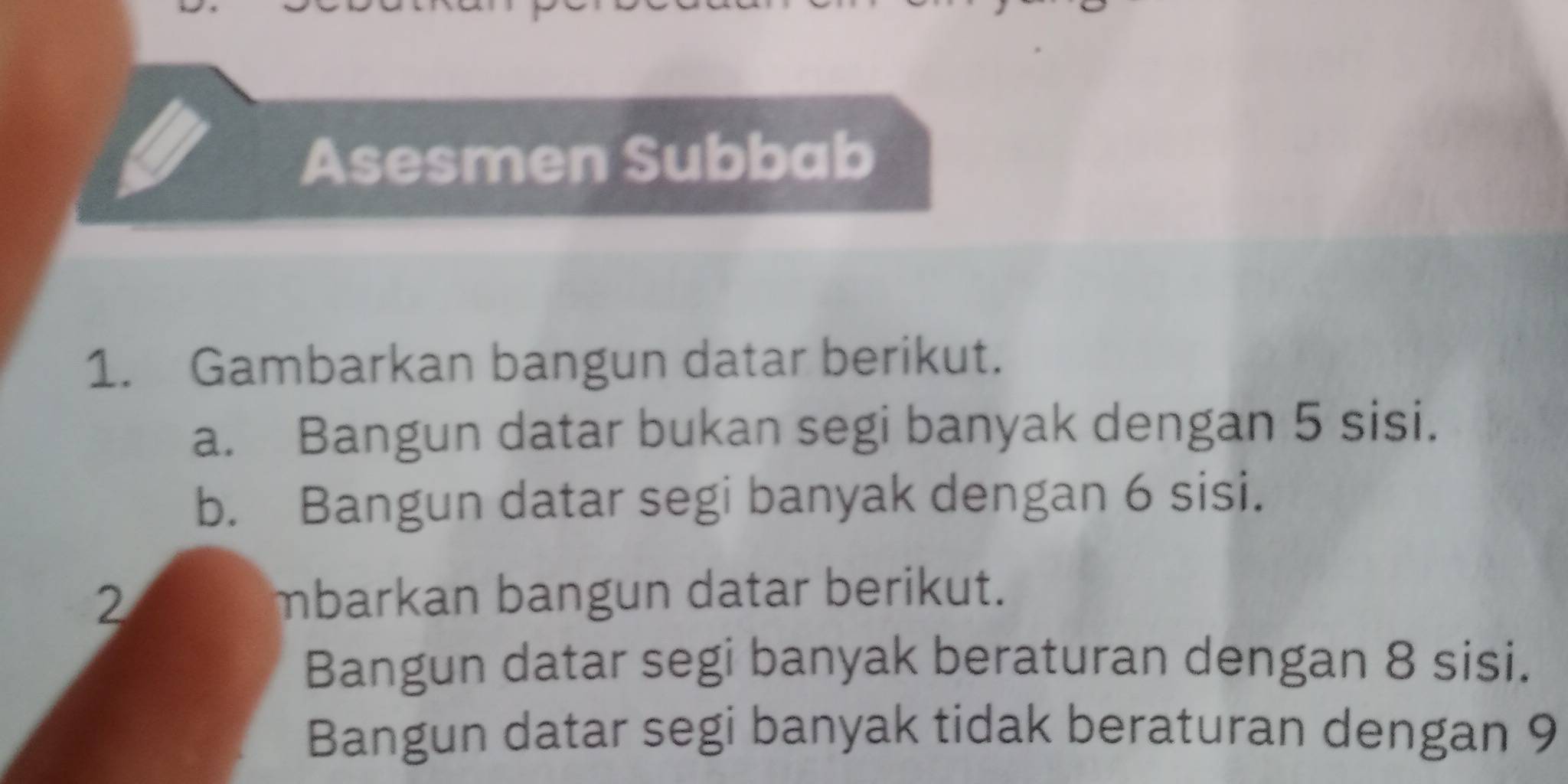 Asesmen Subbab 
1. Gambarkan bangun datar berikut. 
a. Bangun datar bukan segi banyak dengan 5 sisi. 
b. Bangun datar segi banyak dengan 6 sisi. 
2 mbarkan bangun datar berikut. 
Bangun datar segi banyak beraturan dengan 8 sisi. 
Bangun datar segi banyak tidak beraturan dengan 9