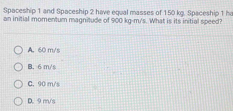 Spaceship 1 and Spaceship 2 have equal masses of 150 kg. Spaceship 1 ha
an initial momentum magnitude of 900 kg-m/s. What is its initial speed?
A. 60 m/s
B. 6 m/s
C. 90 m/s
D. 9 m/s