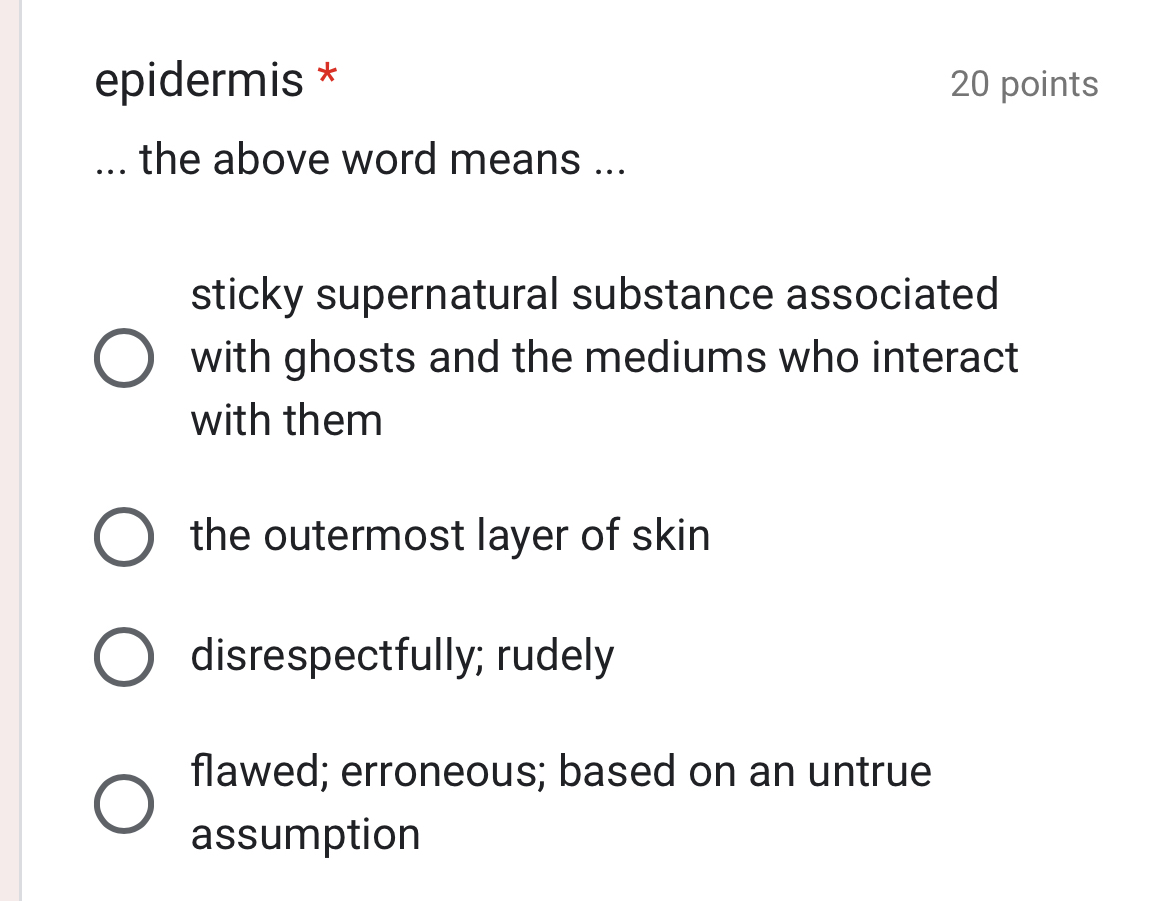 epidermis * 20 points
... the above word means ...
sticky supernatural substance associated
with ghosts and the mediums who interact
with them
the outermost layer of skin
disrespectfully; rudely
flawed; erroneous; based on an untrue
assumption