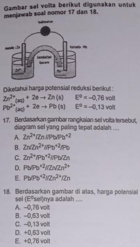 Gambar sel volta berikut digunakan untuk
menjawab soal nomor 17 dan 18.
Diketahui harga potensial reduksi berikut :
Zn^(2+)_(aq)+2eto Zn(s) □  E^0=-0,76 VOI
Pb^(2+)(aq)+2eto Pb(s) E^o=-0,13voll
17. Berdasarkan gambar rangkaian sel volta tersebut,
diagram sel yang paling tepat adalah ....
A. Zn^(2+)/Zn//Pb/Pb^(+2)
B. Zn/Zn^(2+)//Pb^(+2)/Pb
C. Zn^(2+)/Pb^(+2)//Pb/Zn
D. Pb/Pb^(+2)//Zn/Zn^(2+)
E. Pb/Pb^(+2)//Zn^(2+)/Zn
18. Berdasarkan gambar di atas, harga potensial
sel (E^osel)nya adalah ....
A. -0,76 volt
B. -0,63 volt
C. --0,13 volt
D. +0,63 volt
E. +0,76 volt