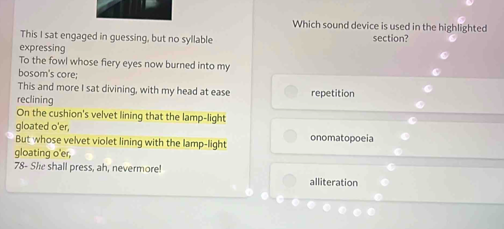 Which sound device is used in the highlighted
This I sat engaged in guessing, but no syllable
section?
expressing
To the fowl whose fiery eyes now burned into my
bosom's core;
This and more I sat divining, with my head at ease repetition
reclining
On the cushion's velvet lining that the lamp-light
gloated o'er,
But whose velvet violet lining with the lamp-light
onomatopoeia
gloating o'er,
78 - She shall press, ah, nevermore!
alliteration