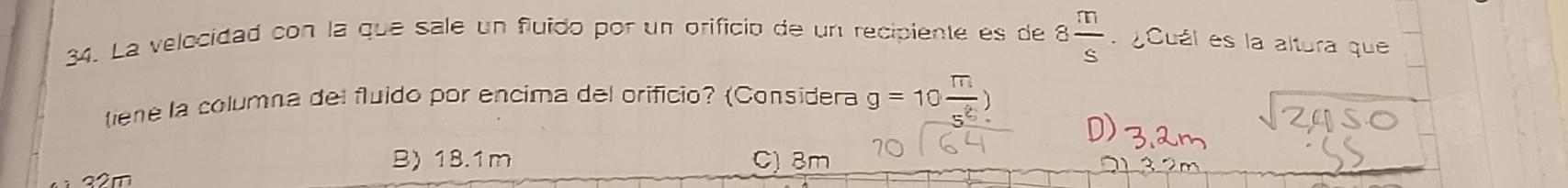 La velocidad con la que sale un fluido por un orifició de un recipiente es de 8 m/s  ¿Cuál es la altura que
tiene la columna del fluido por encima del orificio? (Considera g=10 m/s^2 )
B) 18.1m C) 8m
32m