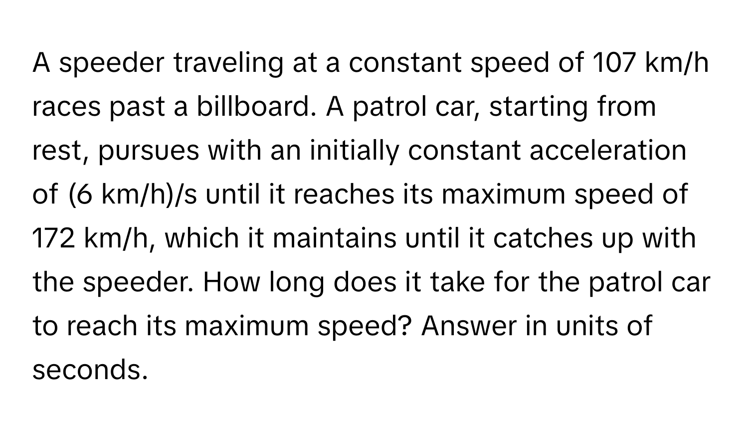 A speeder traveling at a constant speed of 107 km/h races past a billboard. A patrol car, starting from rest, pursues with an initially constant acceleration of (6 km/h)/s until it reaches its maximum speed of 172 km/h, which it maintains until it catches up with the speeder. How long does it take for the patrol car to reach its maximum speed? Answer in units of seconds.