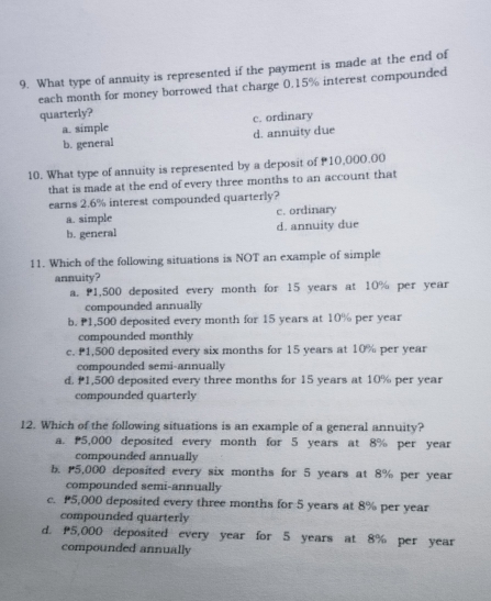 What type of annuity is represented if the payment is made at the end of
each month for money borrowed that charge 0.15% interest compounded
quarterly?
a. simple c. ordinary
b. general d. annuity due
10. What type of annuity is represented by a deposit of 10,000.00
that is made at the end of every three months to an account that
earns 2.6% interest compounded quarterly?
a. simple c. ordinary
b. general d. annuity due
11. Which of the following situations is NOT an example of simple
annuity?
a. P1,500 deposited every month for 15 years at 10% per year
compounded annually
b. P1,500 deposited every month for 15 years at 10% per year
compounded monthly
c. P1,500 deposited every six months for 15 years at 10% per year
compounded semi-annually
d. 1,500 deposited every three months for 15 years at 10% per year
compounded quarterly
12. Which of the following situations is an example of a general annuity?
a. 5,000 deposited every month for 5 years at 8% per year
compounded annually
b. P5,000 deposited every six months for 5 years at 8% per year
compounded semi-annually
c. P5,000 deposited every three months for 5 years at 8% per year
compounded quarterly
d. 5,000 deposited every year for 5 years at 8% per year
compounded annually