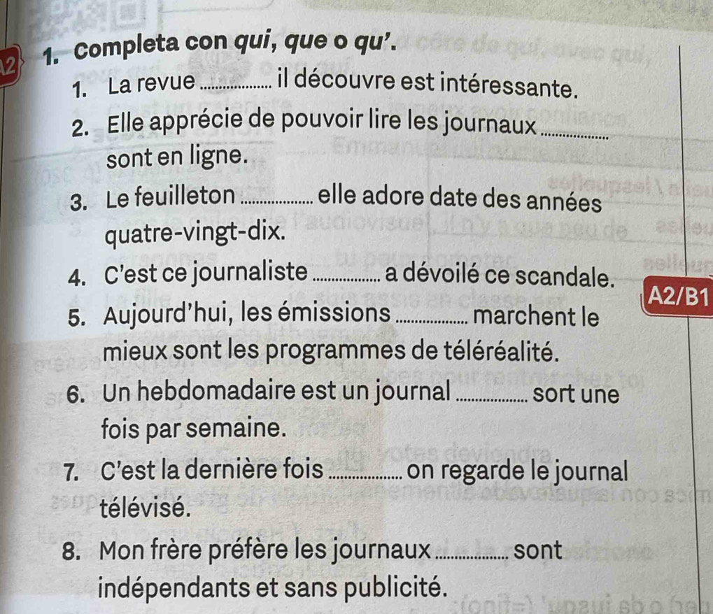 2 1. Completa con qui, que o qu’. 
1. La revue_ il découvre est intéressante. 
2. Elle apprécie de pouvoir lire les journaux_ 
sont en ligne. 
3. Le feuilleton _elle adore date des années 
quatre-vingt-dix. 
4. C’est ce journaliste _a dévoilé ce scandale. A2/B1 
5. Aujourd'hui, les émissions _marchent le 
mieux sont les programmes de téléréalité. 
6. Un hebdomadaire est un journal _sort une 
fois par semaine. 
7. C'est la dernière fois _on regarde le journal 
télévisé. 
8. Mon frère préfère les journaux _sont 
indépendants et sans publicité.