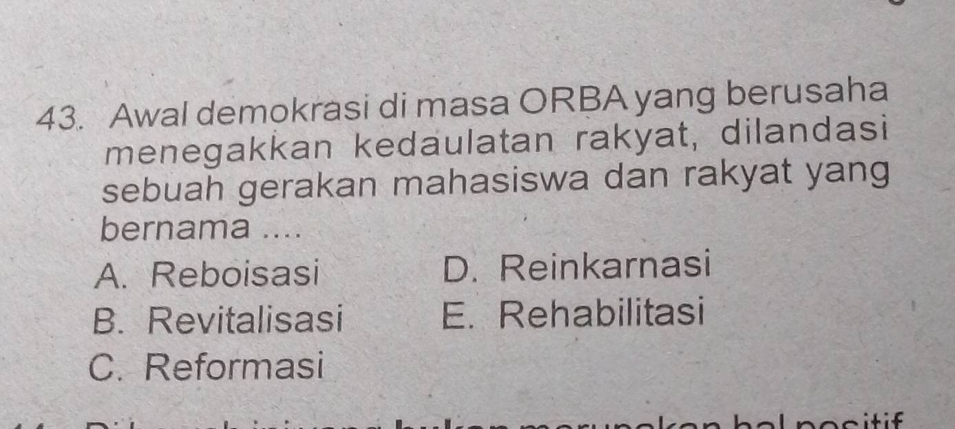 Awal demokrasi di masa ORBA yang berusaha
menegakkan kedaulatan rakyat, dilandasi
sebuah gerakan mahasiswa dan rakyat yang
bernama ....
A. Reboisasi D. Reinkarnasi
B. Revitalisasi E. Rehabilitasi
C. Reformasi