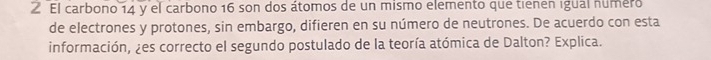 El carbono 14 y el carbono 16 son dos átomos de un mismo elemento que tienen igual numero 
de electrones y protones, sin embargo, difieren en su número de neutrones. De acuerdo con esta 
información, ¿es correcto el segundo postulado de la teoría atómica de Dalton? Explica.