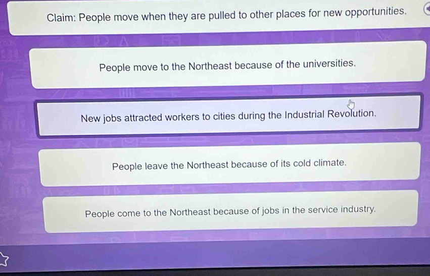 Claim: People move when they are pulled to other places for new opportunities.
People move to the Northeast because of the universities.
New jobs attracted workers to cities during the Industrial Revolution.
People leave the Northeast because of its cold climate.
People come to the Northeast because of jobs in the service industry.