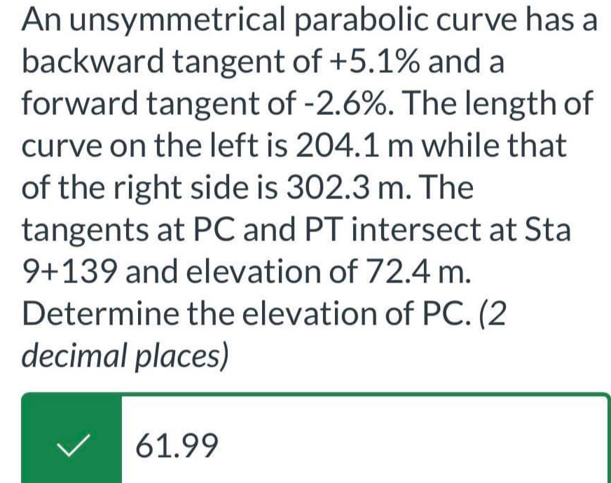 An unsymmetrical parabolic curve has a
backward tangent of +5.1% and a
forward tangent of -2.6%. The length of
curve on the left is 204.1 m while that
of the right side is 302.3 m. The
tangents at PC and PT intersect at Sta
9+139 and elevation of 72.4 m.
Determine the elevation of PC. (2
decimal places)
61.99