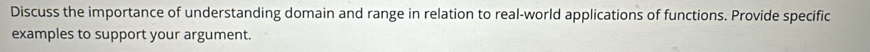 Discuss the importance of understanding domain and range in relation to real-world applications of functions. Provide specific 
examples to support your argument.