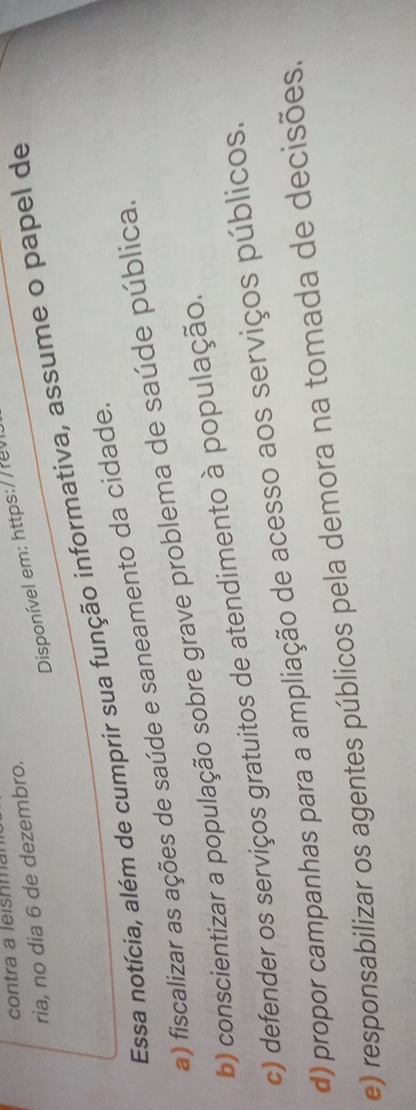 contra a leishmal
Disponível em: https://re
ria, no dia 6 de dezembro.
Essa notícia, além de cumprir sua função informativa, assume o papel de
a) fiscalizar as ações de saúde e saneamento da cidade.
b) conscientizar a população sobre grave problema de saúde pública.
c) defender os serviços gratuitos de atendimento à população.
d) propor campanhas para a ampliação de acesso aos serviços públicos.
e) responsabilizar os agentes públicos pela demora na tomada de decisões.