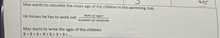 Max wants to calculate the mean age of the children in the swimming club. 
_ 
He knows he has to work out:  Sumofages/numberofchildren  
Max starts to write the ages of the children.
8+8+8+8+8+9+9+... _