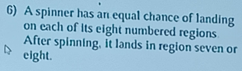 A spinner has an equal chance of landing 
on each of its eight numbered regions 
After spinning, it lands in region seven or 
eight.