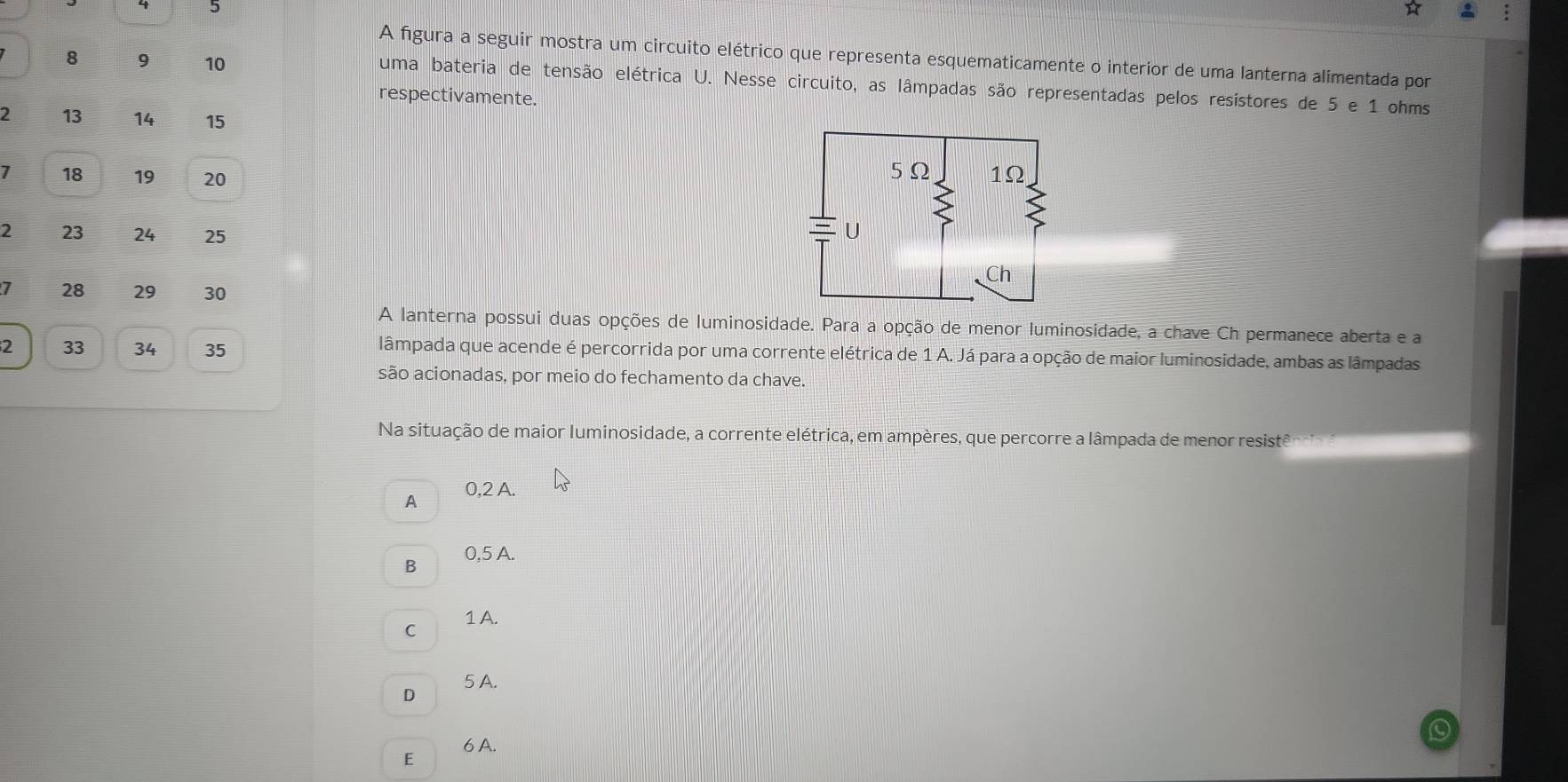 A figura a seguir mostra um circuito elétrico que representa esquematicamente o interior de uma lanterna alimentada por
8 9 10 uma bateria de tensão elétrica U. Nesse circuito, as lâmpadas são representadas pelos resístores de 5 e 1 ohms
respectivamente.
2 13 14 15
7 18 19 20
2 23 24 25
I 28 29 30
A lanterna possui duas opções de luminosidade. Para a opção de menor luminosidade, a chave Ch permanece aberta e a
2 33 34 35
lâmpada que acende é percorrida por uma corrente elétrica de 1 A. Já para a opção de maior luminosidade, ambas as lâmpadas
são acionadas, por meio do fechamento da chave.
Na situação de maior luminosidade, a corrente elétrica, em ampères, que percorre a lâmpada de menor resistê
A 0,2 A.
0,5 A.
B
C 1 A.
5 A.
D
6 A.
E