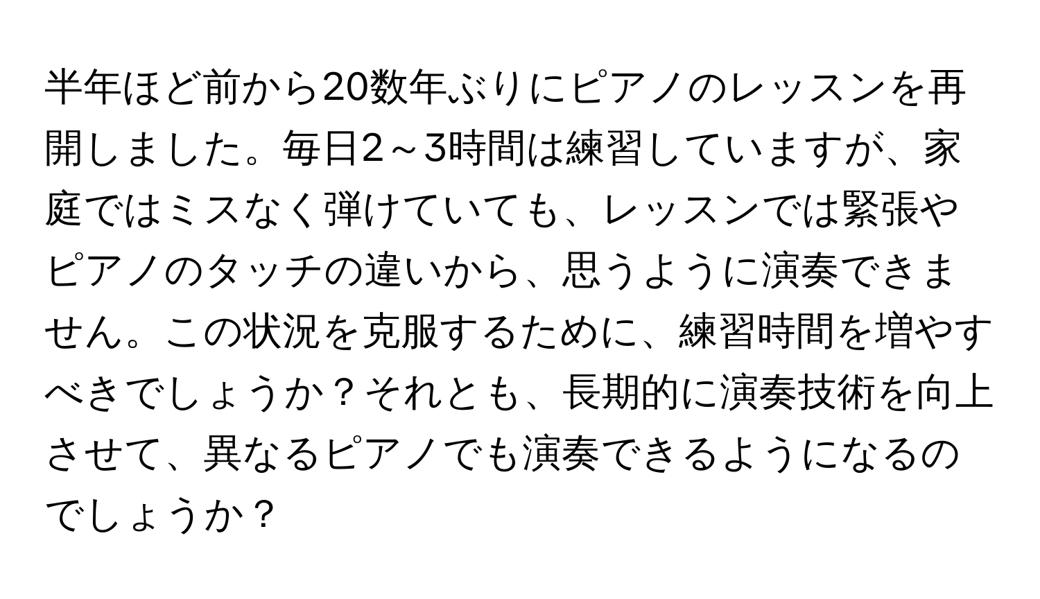 半年ほど前から20数年ぶりにピアノのレッスンを再開しました。毎日2～3時間は練習していますが、家庭ではミスなく弾けていても、レッスンでは緊張やピアノのタッチの違いから、思うように演奏できません。この状況を克服するために、練習時間を増やすべきでしょうか？それとも、長期的に演奏技術を向上させて、異なるピアノでも演奏できるようになるのでしょうか？