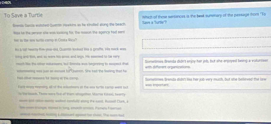 To Save a Turtle
Which of these sentences is the best summary of the passage from ''To
Grensa Garzia walched Quenzin Hawkins as he strofled along the beach. Save a Turtle'?
Was he the person she was looking for, the reason the agency had sent
her to the we turtle camp in Costa Rica?
As a till beenty five year-old, Quentio looked like a giraffe. His neck was
loing and thm, and so were his ams and legs. He seemed to be very
much Nss the other volunteers, but Brenda was beginning to suspect that Sometimes Brenda didn't enjoy her job, but she enjoyed being a volunteer
with different organizations.
voneering was just an excuse fo Quetin. She had the feeling that he
had otber reasont fur being at the camp. Sometimes Brenda didn't like her job very much, but she believed the law
E aiy evey moming, af of the volunteers at the sea turtle camp went out was important.
to the beac. Thm were five of them altogether Marin Kinski, twenty
sown wld ratte maints; walked carefully along the sand, Ruznall Clark, a
few seses shange, moved to 'ng, scouth smdess. Pamela Freeman
ws ndectelf, belding a diptmard aguest her chest. The tearn had