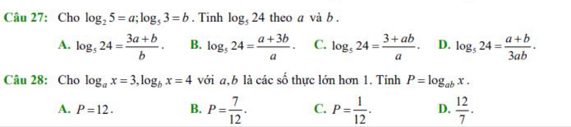 Cho log _25=a; log _53=b. Tinh log _524 theo a và b.
A. log _524= (3a+b)/b . B. log _524= (a+3b)/a · C. log _524= (3+ab)/a . D. log _524= (a+b)/3ab . 
Câu 28: Cho log _ax=3, log _bx=4 với a, b là các số thực lớn hơn 1. Tính P=log _abx.
A. P=12. B. P= 7/12 . P= 1/12 .  12/7 . 
C.
D.