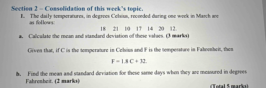 Consolidation of this week’s topic. 
1. The daily temperatures, in degrees Celsius, recorded during one week in March are 
as follows:
18 21 10 17 14 20 12. 
a. Calculate the mean and standard deviation of these values. (3 marks) 
Given that, if C is the temperature in Celsius and F is the temperature in Fahrenheit, then
F=1.8C+32. 
b. Find the mean and standard deviation for these same days when they are measured in degrees
Fahrenheit. (2 marks) 
(Total 5 marks)