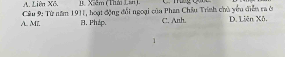 A. Liên Xô. B. Xiêm (Thái Lan). C. Trung Quốc.
Câu 9: Từ năm 1911, hoạt động đối ngoại của Phan Châu Trinh chủ yếu diễn ra ở
A. Mĩ. B. Pháp. C. Anh.
D. Liên Xô.