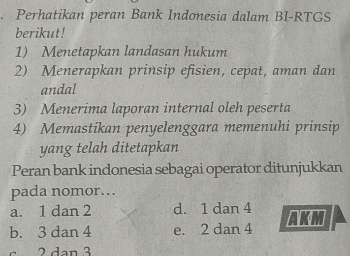 Perhatikan peran Bank Indonesia dalam BI-RTGS
berikut!
1) Menetapkan landasan hukum
2) Menerapkan prinsip efisien, cepat, aman dan
andal
3) Menerima laporan internal oleh peserta
4) Memastikan penyelenggara memenuhi prinsip
yang telah ditetapkan
Peran bank indonesia sebagai operator ditunjukkan
pada nomor…
a. 1 dan 2 d. 1 dan 4
b. 3 dan 4 e. 2 dan 4
c 2 dan 3