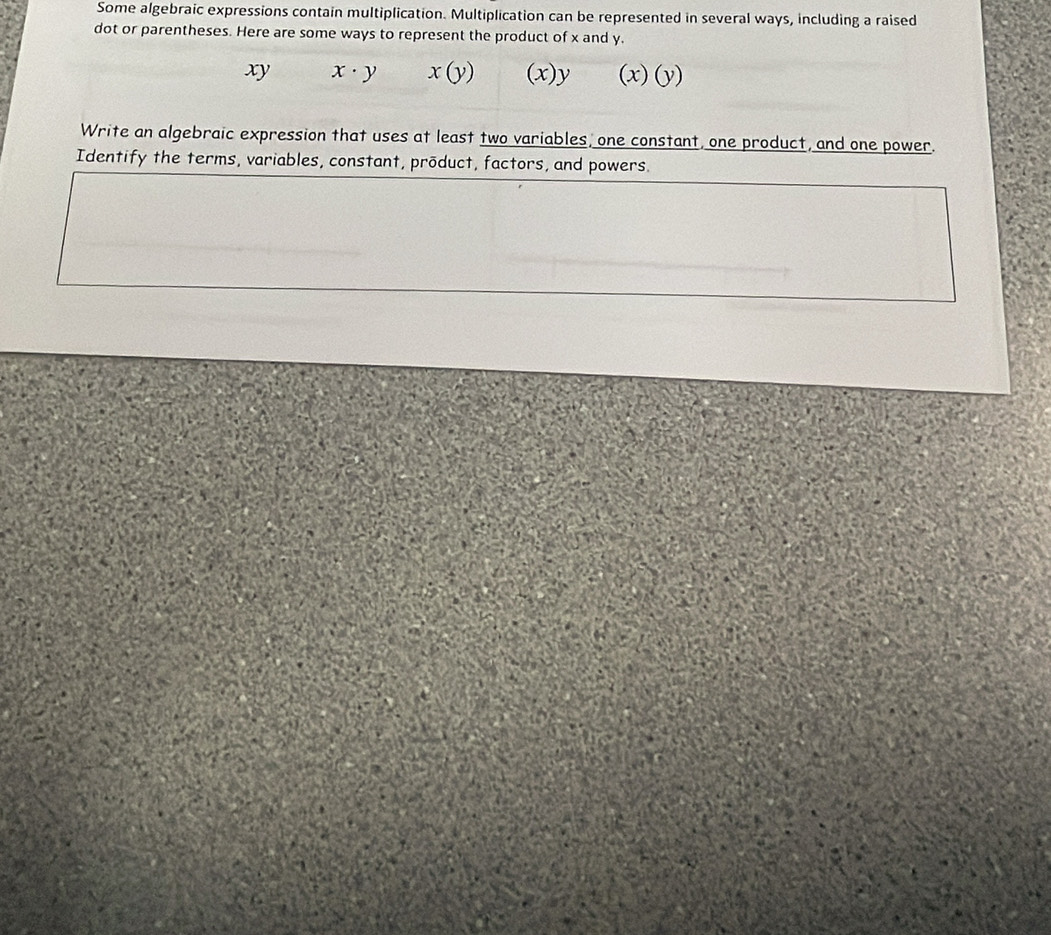 Some algebraic expressions contain multiplication. Multiplication can be represented in several ways, including a raised 
dot or parentheses. Here are some ways to represent the product of x and y.
xy x· y x(y) (x)y (x)(y)
Write an algebraic expression that uses at least two variables, one constant, one product, and one power. 
Identify the terms, variables, constant, product, factors, and powers.