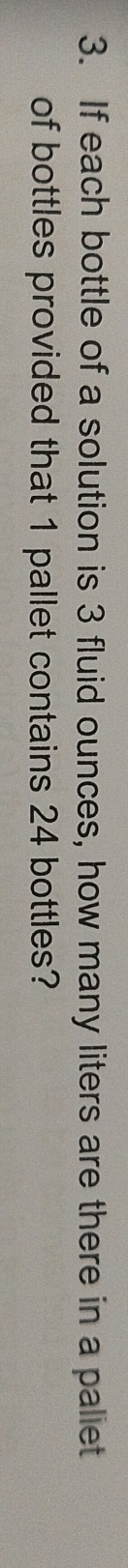 If each bottle of a solution is 3 fluid ounces, how many liters are there in a paliet 
of bottles provided that 1 pallet contains 24 bottles?