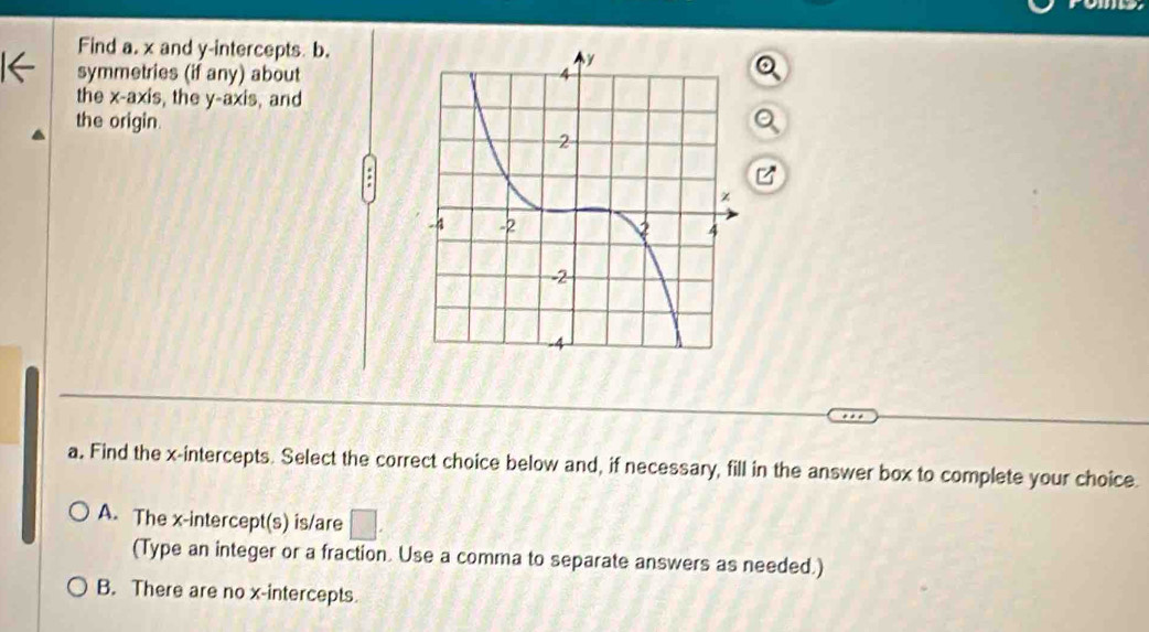 Find a. x and y-intercepts. b.
symmetries (if any) about
the x-axis, the y-axis, and
the origin.
a. Find the x-intercepts. Select the correct choice below and, if necessary, fill in the answer box to complete your choice
A. The x-intercept(s) is/are □ . 
(Type an integer or a fraction. Use a comma to separate answers as needed.)
B. There are no x-intercepts.